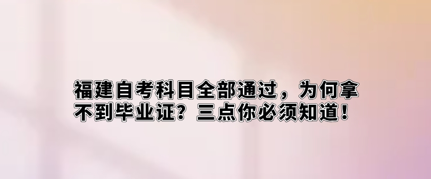 福建自考科目全部通过，为何拿不到毕业证？三点你必须知道！(图1)