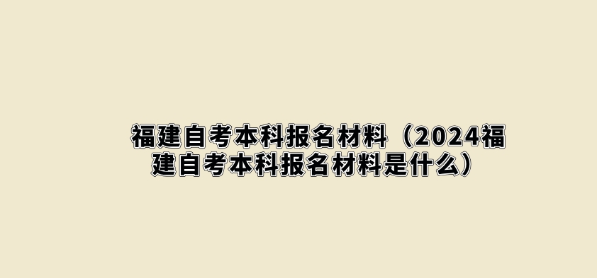 福建自考本科报名材料（2024福建自考本科报名材料是什么）(图1)