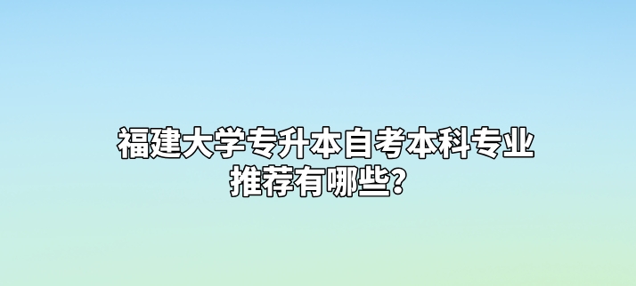 福建大学专升本自考本科专业推荐有哪些？(图1)