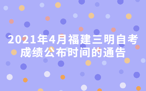 2021年4月福建三明自考成绩公布时间的通告(图1)